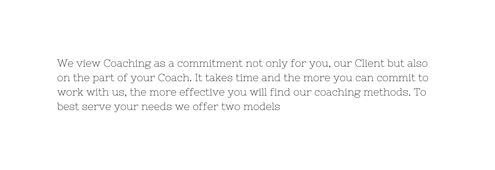 We view Coaching as a commitment not only for you our Client but also on the part of your Coach It takes time and the more you can commit to work with us the more effective you will find our coaching methods To best serve your needs we offer two models